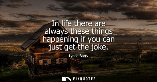 Small: In life there are always these things happening if you can just get the joke