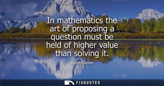 Small: In mathematics the art of proposing a question must be held of higher value than solving it
