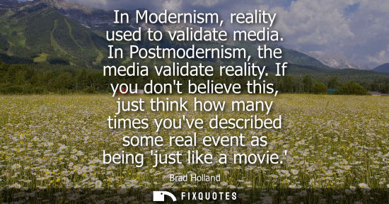 Small: In Modernism, reality used to validate media. In Postmodernism, the media validate reality. If you dont