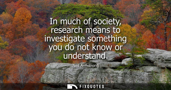 Small: In much of society, research means to investigate something you do not know or understand