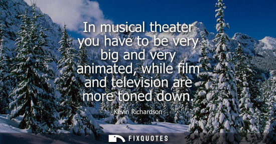 Small: In musical theater you have to be very big and very animated, while film and television are more toned 