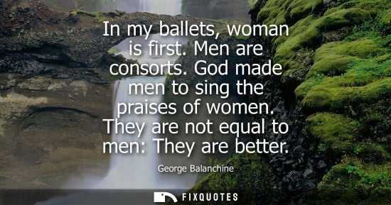 Small: In my ballets, woman is first. Men are consorts. God made men to sing the praises of women. They are not equal