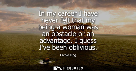 Small: In my career I have never felt that my being a woman was an obstacle or an advantage. I guess Ive been 