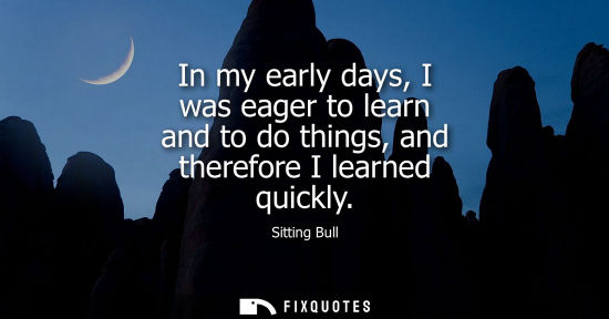 Small: In my early days, I was eager to learn and to do things, and therefore I learned quickly