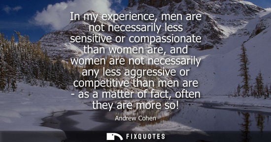 Small: In my experience, men are not necessarily less sensitive or compassionate than women are, and women are