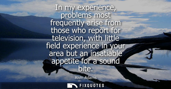 Small: In my experience, problems most frequently arise from those who report for television, with little fiel