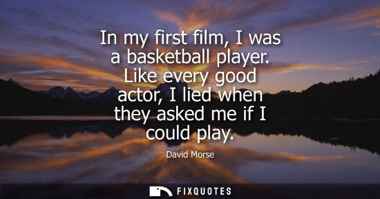 Small: In my first film, I was a basketball player. Like every good actor, I lied when they asked me if I coul