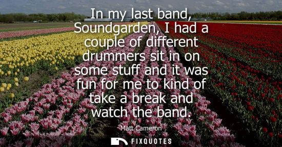 Small: In my last band, Soundgarden, I had a couple of different drummers sit in on some stuff and it was fun 