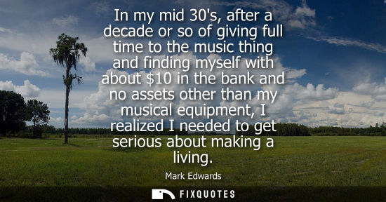 Small: In my mid 30s, after a decade or so of giving full time to the music thing and finding myself with abou