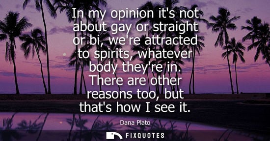 Small: In my opinion its not about gay or straight or bi, were attracted to spirits, whatever body theyre in.