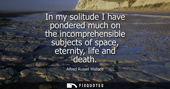Small: In my solitude I have pondered much on the incomprehensible subjects of space, eternity, life and death