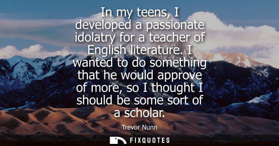 Small: In my teens, I developed a passionate idolatry for a teacher of English literature. I wanted to do some