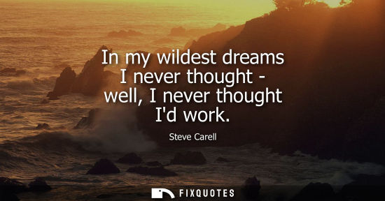 Small: In my wildest dreams I never thought - well, I never thought Id work