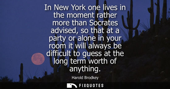Small: In New York one lives in the moment rather more than Socrates advised, so that at a party or alone in y
