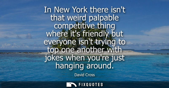 Small: In New York there isnt that weird palpable competitive thing where its friendly but everyone isnt tryin