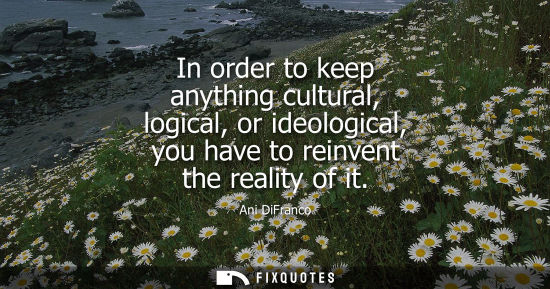 Small: In order to keep anything cultural, logical, or ideological, you have to reinvent the reality of it