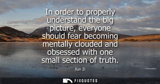 Small: In order to properly understand the big picture, everyone should fear becoming mentally clouded and obsessed w
