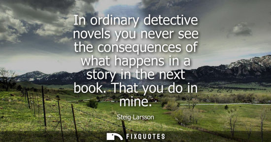 Small: In ordinary detective novels you never see the consequences of what happens in a story in the next book