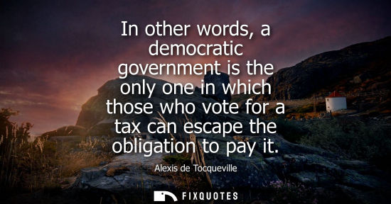 Small: In other words, a democratic government is the only one in which those who vote for a tax can escape th