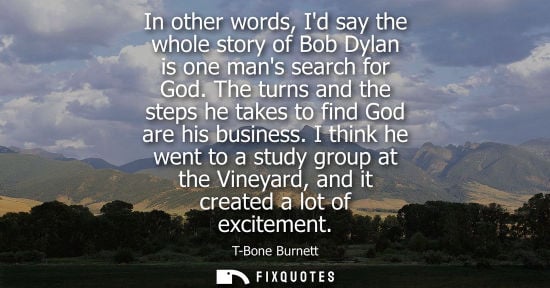 Small: In other words, Id say the whole story of Bob Dylan is one mans search for God. The turns and the steps