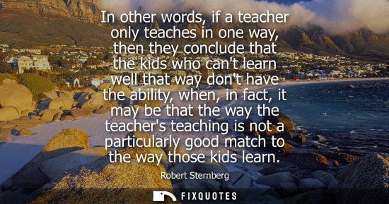 Small: In other words, if a teacher only teaches in one way, then they conclude that the kids who cant learn well tha