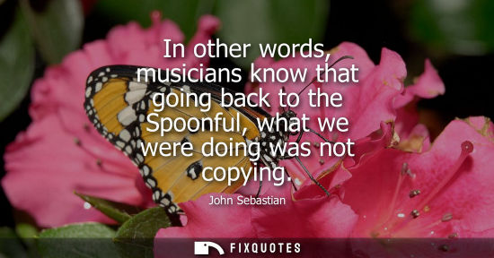 Small: In other words, musicians know that going back to the Spoonful, what we were doing was not copying