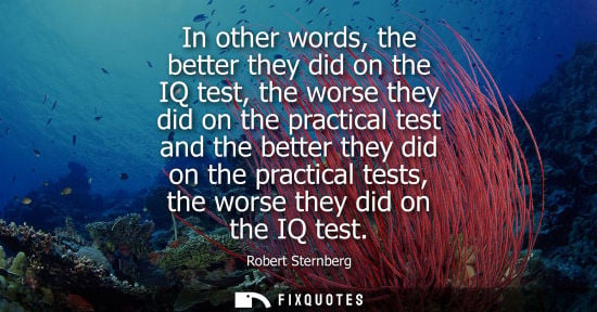 Small: In other words, the better they did on the IQ test, the worse they did on the practical test and the be