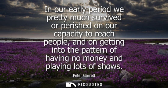 Small: In our early period we pretty much survived or perished on our capacity to reach people, and on getting