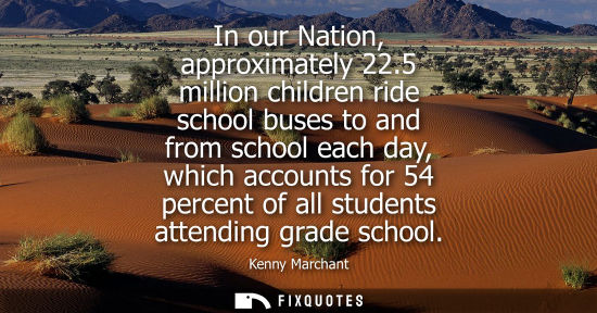 Small: In our Nation, approximately 22.5 million children ride school buses to and from school each day, which
