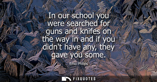 Small: In our school you were searched for guns and knifes on the way in and if you didnt have any, they gave 