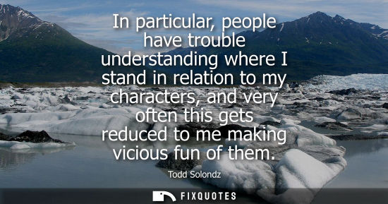 Small: In particular, people have trouble understanding where I stand in relation to my characters, and very o