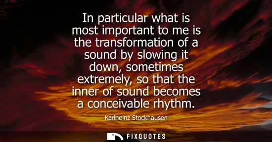 Small: In particular what is most important to me is the transformation of a sound by slowing it down, sometim
