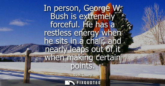 Small: In person, George W. Bush is extremely forceful. He has a restless energy when he sits in a chair, and 