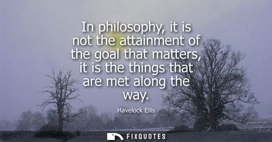 Small: In philosophy, it is not the attainment of the goal that matters, it is the things that are met along t
