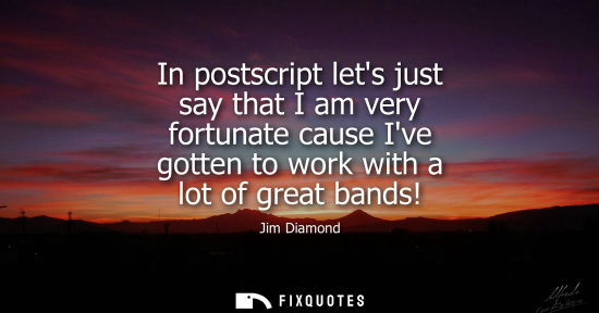 Small: In postscript lets just say that I am very fortunate cause Ive gotten to work with a lot of great bands