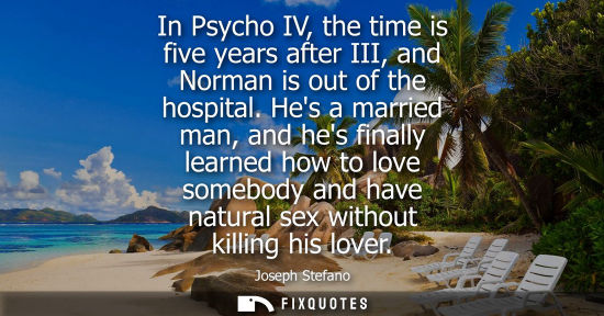 Small: In Psycho IV, the time is five years after III, and Norman is out of the hospital. Hes a married man, a