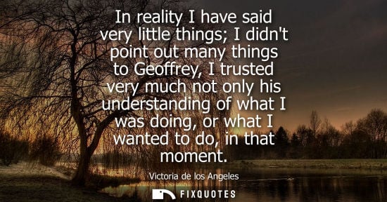 Small: In reality I have said very little things I didnt point out many things to Geoffrey, I trusted very muc