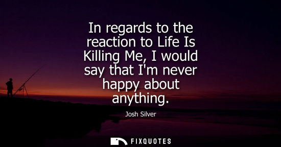 Small: In regards to the reaction to Life Is Killing Me, I would say that Im never happy about anything