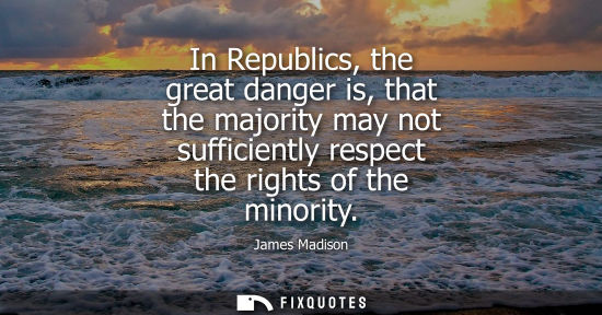 Small: In Republics, the great danger is, that the majority may not sufficiently respect the rights of the minority