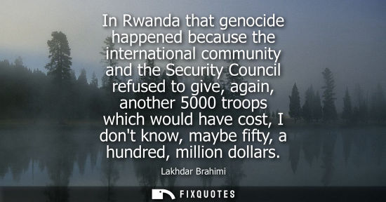 Small: In Rwanda that genocide happened because the international community and the Security Council refused to give,