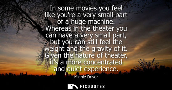 Small: In some movies you feel like youre a very small part of a huge machine. Whereas in the theater you can 