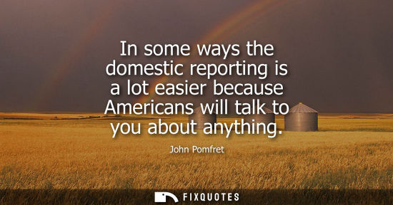 Small: In some ways the domestic reporting is a lot easier because Americans will talk to you about anything