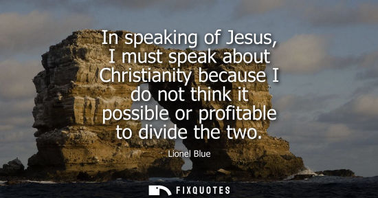 Small: In speaking of Jesus, I must speak about Christianity because I do not think it possible or profitable 