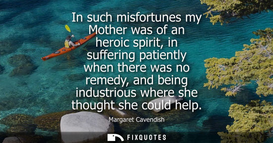 Small: In such misfortunes my Mother was of an heroic spirit, in suffering patiently when there was no remedy,