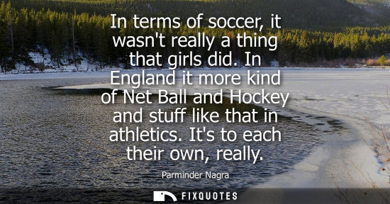 Small: In terms of soccer, it wasnt really a thing that girls did. In England it more kind of Net Ball and Hoc