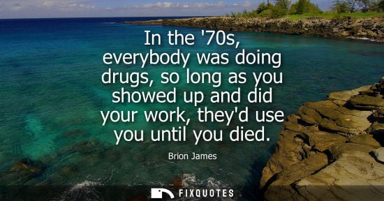 Small: In the 70s, everybody was doing drugs, so long as you showed up and did your work, theyd use you until you die