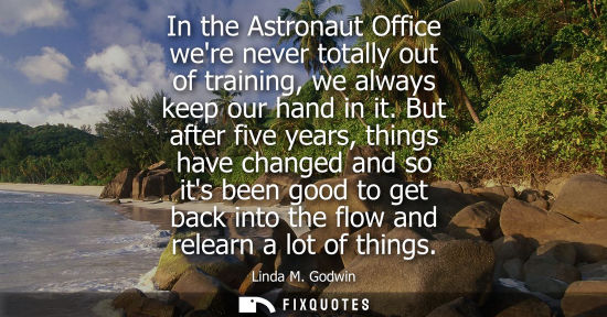 Small: In the Astronaut Office were never totally out of training, we always keep our hand in it. But after five year