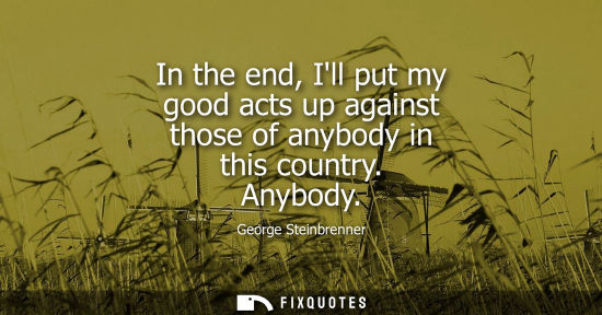 Small: In the end, Ill put my good acts up against those of anybody in this country. Anybody