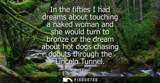 Small: In the fifties I had dreams about touching a naked woman and she would turn to bronze or the dream abou
