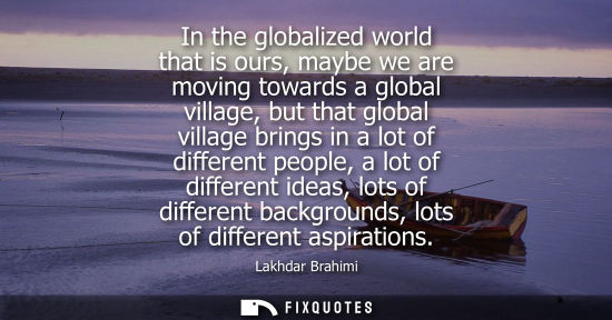Small: In the globalized world that is ours, maybe we are moving towards a global village, but that global village br